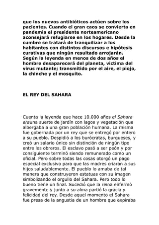que los nuevos antibióticos actúen sobre los
pacientes. Cuando el gran caos se convierta en
pandemia el presidente norteamericano
aconsejará refugiarse en los hogares. Desde la
cumbre se tratará de tranquilizar a los
habitantes con distintos discursos e hipótesis
curativas que ningún resultado arrojarán.
Según la leyenda en menos de dos años el
hombre desaparecerá del planeta, victima del
virus mutante; transmitido por el aire, el piojo,
la chinche y el mosquito.
EL REY DEL SAHARA
Cuenta la leyenda que hace 10.000 años el Sahara
erauna suerte de jardín con lagos y vegetación que
albergaba a una gran población humana. La misma
fue gobernada por un rey que se entregó por entero
a su pueblo. Despidió a los burócratas, burgueses, y
creó un salario único sin distinción de ningún tipo
entre los obreros. El esclavo pasó a ser peón y por
consiguiente terminó siendo remunerado como un
oficial. Pero sobre todas las cosas otorgó un pago
especial exclusivo para que las madres criaran a sus
hijos saludablemente. El pueblo lo amaba de tal
manera que construyeron estatuas con su imagen
simbolizando el orgullo del Sahara. Pero todo lo
bueno tiene un final. Sucedió que la reina enfermó
gravemente y junto a su alma partió la gracia y
felicidad del rey. Desde aquel momento el Sahara
fue presa de la angustia de un hombre que expiraba
 