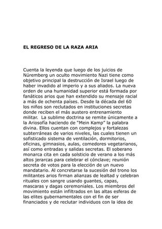 EL REGRESO DE LA RAZA ARIA
Cuenta la leyenda que luego de los juicios de
Núremberg un oculto movimiento Nazi tiene como
objetivo principal la destrucción de Israel luego de
haber invadido al imperio y a sus aliados. La nueva
orden de una humanidad superior está formada por
fanáticos arios que han extendido su mensaje racial
a más de ochenta países. Desde la década del 60
los niños son reclutados en instituciones secretas
donde reciben el más austero entrenamiento
militar. La sublime doctrina se remite únicamente a
la Ariosofía haciendo de “Mein Kamp” la palabra
divina. Ellos cuentan con complejos y fortalezas
subterráneas de varios niveles, las cuales tienen un
sofisticado sistema de ventilación, dormitorios,
oficinas, gimnasios, aulas, comedores vegetarianos,
así como entradas y salidas secretas. El soberano
monarca cita en cada solsticio de verano a los más
altos jerarcas para celebrar el cónclave; reunión
secreta de votos para la elección de un nuevo
mandatario. Al concretarse la sucesión del trono los
militantes arios firman alianzas de lealtad y celebran
rituales con sangre usando guantes, capas,
mascaras y dagas ceremoniales. Los miembros del
movimiento están infiltrados en las altas esferas de
las elites gubernamentales con el fin de ser
financiados y de reclutar individuos con la idea de
 