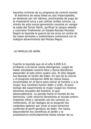 hacerlos victimas de su programa de control mental.
El distintivo de estos fieles es casi imperceptible;
se destacan por ser albinos, practicantes de yoga de
la masonería turca y por utilizar anillos rúnicos. La
misión de esta nueva generación consiste en vengar
la caída del Tercer Reich, purificar la sangre atlante
y concretar finalmente un Estado Racista Mundial.
Según la leyenda la guerra de los arios en contra de
las razas animales y subhombres comenzará con el
maligno advenimiento del Mesías Negro.
LA FAMILIA DE ADÁN
Cuenta la leyenda que en el año 4.000 A.C.
arribaron a la tierra naves alienígenas. Luego de
haber estudiado nuestra flora y fauna decidieron
descender al este entre cuatro ríos. El sitio elegido
fue llamado el Jardín del Edén. En pos de la ciencia
y el progreso extrajeron ADN de restos óseos
encontrados en el barro para clonar al hombre y a la
mujer. Sus nombres fueron Adán y Lilith. Al poco
tiempo del experimento la mujer exigió los mismos
derechos sexuales del hombre, lo que
desencadenaría su partida hacia el mundo de los
demonios. Lilith recorría libremente el mundo entero
matando niños y saciando con los varones su
ninfomanía. Al ser testigos de la situación los
visitantes optaron por crear al sexo femenino
conforme al perfil genético de Adán. Por tanto,
descendieron los científicos al Jardín y lo
anestesiaron profundamente hasta extraer de su
 
