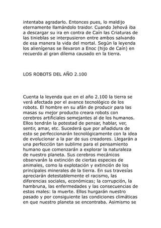 intentaba agradarlo. Entonces pues, lo maldijo
eternamente llamándolo traidor. Cuando Jehová iba
a descargar su ira en contra de Caín las Criaturas de
las tinieblas se interpusieron entre ambos salvando
de esa manera la vida del mortal. Según la leyenda
los alienígenas se llevaron a Enoc (hijo de Caín) en
recuerdo al gran dilema causado en la tierra.
LOS ROBOTS DEL AÑO 2.100
Cuenta la leyenda que en el año 2.100 la tierra se
verá afectada por el avance tecnológico de los
robots. El hombre en su afán de producir para las
masas su mejor producto creara robots con
cerebros artificiales semejantes al de los humanos.
Ellos tendrán la potestad de pensar, hablar, ver,
sentir, amar, etc. Sucederá que por añadidura de
esto se perfeccionarán tecnológicamente con la idea
de evolucionar a la par de sus creadores. Llegarán a
una perfección tan sublime para el pensamiento
humano que comenzarán a explorar la naturaleza
de nuestro planeta. Sus cerebros mecánicos
observarán la extinción de ciertas especies de
animales, como la explotación y extinción de los
principales minerales de la tierra. En sus travesías
apreciarán detestablemente el racismo, las
diferencias sociales, económicas; la corrupción, la
hambruna, las enfermedades y las consecuencias de
estos males: la muerte. Ellos hurgarán nuestro
pasado y por consiguiente las condiciones climáticas
en que nuestro planeta se encontraba. Asimismo se
 