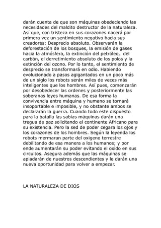 darán cuenta de que son máquinas obedeciendo las
necesidades del maldito destructor de la naturaleza.
Así que, con tristeza en sus corazones nacerá por
primera vez un sentimiento negativo hacia sus
creadores: Desprecio absoluto. Observarán la
deforestación de los bosques, la emisión de gases
hacia la atmósfera, la extinción del petróleo, del
carbón, el derretimiento absoluto de los polos y la
extinción del ozono. Por lo tanto, el sentimiento de
desprecio se transformará en odio. Habiendo
evolucionado a pasos agigantados en un poco más
de un siglo los robots serán miles de veces más
inteligentes que los hombres. Así pues, comenzarán
por desobedecer las ordenes y posteriormente las
soberanas leyes humanas. De esa forma la
convivencia entre máquina y humano se tornará
insoportable e imposible, y no obstante ambos se
declararán la guerra. Cuando todo este dispuesto
para la batalla las sabias máquinas darán una
tregua de paz solicitando el continente Africano para
su existencia. Pero la sed de poder cegara los ojos y
los corazones de los hombres. Según la leyenda los
robots mermaran parte del oxigeno terrestre
debilitando de esa manera a los humanos; y por
ende aumentarán su poder evitando el oxido en sus
circuitos. Asegura además que las máquinas se
apiadarán de nuestros descendientes y le darán una
nueva oportunidad para volver a empezar.
LA NATURALEZA DE DIOS
 