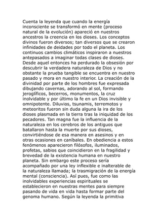 Cuenta la leyenda que cuando la energía
inconsciente se transformó en mente (proceso
natural de la evolución) apareció en nuestros
ancestros la creencia en los dioses. Los conceptos
divinos fueron diversos; tan diversos que se crearon
infinidades de deidades por todo el planeta. Los
continuos cambios climáticos inspiraron a nuestros
antepasados a imaginar todas clases de dioses.
Desde aquel entonces ha perdurado la obsesión por
descubrir la verdadera naturaleza de Dios y no
obstante la prueba tangible se encuentra en nuestro
pasado y mora en nuestro interior. La creación de la
divinidad por parte de los hombres fue expresada
dibujando cavernas, adorando al sol, formando
jeroglíficos, becerros, monumentos, la cruz
inolvidable y por último la fe en un Dios invisible y
omnipotente. Diluvios, tsunamis, terremotos y
meteoritos fueron sin duda alguna la ira de los
dioses plasmada en la tierra tras la iniquidad de los
pecadores. Tan magna fue la influencia de la
naturaleza en los cerebros de los antiguos que
batallaron hasta la muerte por sus dioses,
convirtiéndose de esa manera en asesinos y en
otras ocasiones en caníbales. En obediencia a estos
fenómenos aparecieron filósofos, iluminados,
profetas, sabios que coincidieron en la fragilidad y
brevedad de la existencia humana en nuestro
planeta. Sin embargo este proceso sería
acompañado por una ley inflexible e inalterable de
la naturaleza llamada; la trasmigración de la energía
mental (consciencia). Así pues, fue como las
inolvidables experiencias espirituales se
establecieron en nuestras mentes para siempre
pasando de vida en vida hasta formar parte del
genoma humano. Según la leyenda la primitiva
 