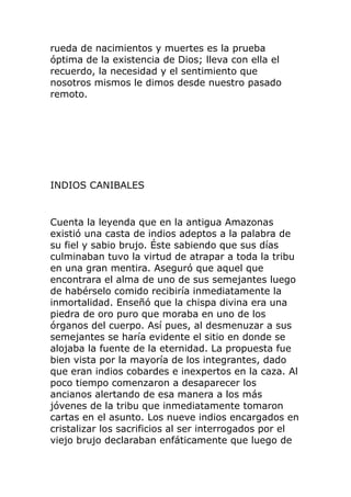 rueda de nacimientos y muertes es la prueba
óptima de la existencia de Dios; lleva con ella el
recuerdo, la necesidad y el sentimiento que
nosotros mismos le dimos desde nuestro pasado
remoto.
INDIOS CANIBALES
Cuenta la leyenda que en la antigua Amazonas
existió una casta de indios adeptos a la palabra de
su fiel y sabio brujo. Éste sabiendo que sus días
culminaban tuvo la virtud de atrapar a toda la tribu
en una gran mentira. Aseguró que aquel que
encontrara el alma de uno de sus semejantes luego
de habérselo comido recibiría inmediatamente la
inmortalidad. Enseñó que la chispa divina era una
piedra de oro puro que moraba en uno de los
órganos del cuerpo. Así pues, al desmenuzar a sus
semejantes se haría evidente el sitio en donde se
alojaba la fuente de la eternidad. La propuesta fue
bien vista por la mayoría de los integrantes, dado
que eran indios cobardes e inexpertos en la caza. Al
poco tiempo comenzaron a desaparecer los
ancianos alertando de esa manera a los más
jóvenes de la tribu que inmediatamente tomaron
cartas en el asunto. Los nueve indios encargados en
cristalizar los sacrificios al ser interrogados por el
viejo brujo declaraban enfáticamente que luego de
 