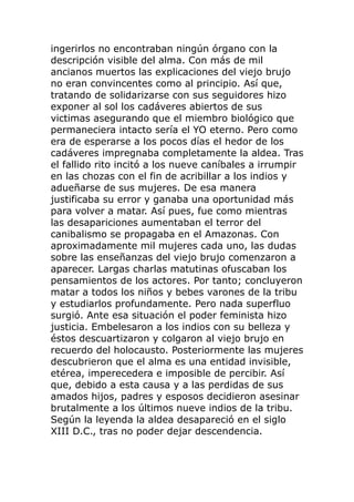 ingerirlos no encontraban ningún órgano con la
descripción visible del alma. Con más de mil
ancianos muertos las explicaciones del viejo brujo
no eran convincentes como al principio. Así que,
tratando de solidarizarse con sus seguidores hizo
exponer al sol los cadáveres abiertos de sus
victimas asegurando que el miembro biológico que
permaneciera intacto sería el YO eterno. Pero como
era de esperarse a los pocos días el hedor de los
cadáveres impregnaba completamente la aldea. Tras
el fallido rito incitó a los nueve caníbales a irrumpir
en las chozas con el fin de acribillar a los indios y
adueñarse de sus mujeres. De esa manera
justificaba su error y ganaba una oportunidad más
para volver a matar. Así pues, fue como mientras
las desapariciones aumentaban el terror del
canibalismo se propagaba en el Amazonas. Con
aproximadamente mil mujeres cada uno, las dudas
sobre las enseñanzas del viejo brujo comenzaron a
aparecer. Largas charlas matutinas ofuscaban los
pensamientos de los actores. Por tanto; concluyeron
matar a todos los niños y bebes varones de la tribu
y estudiarlos profundamente. Pero nada superfluo
surgió. Ante esa situación el poder feminista hizo
justicia. Embelesaron a los indios con su belleza y
éstos descuartizaron y colgaron al viejo brujo en
recuerdo del holocausto. Posteriormente las mujeres
descubrieron que el alma es una entidad invisible,
etérea, imperecedera e imposible de percibir. Así
que, debido a esta causa y a las perdidas de sus
amados hijos, padres y esposos decidieron asesinar
brutalmente a los últimos nueve indios de la tribu.
Según la leyenda la aldea desapareció en el siglo
XIII D.C., tras no poder dejar descendencia.
 