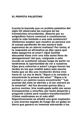 EL PROFETA PALESTINO
Cuenta la leyenda que un profeta palestino del
siglo III observaba los cuerpos de los
transeúntes circundantes. Absorto por su
enigmático futuro comenzó a cuestionarse;
¿está la vida limitada a una sola existencia?
¿Debemos aceptar que nuestro yo perezca con
el cuerpo perdiendo de esa manera toda
esperanza de un eterno mañana? Por tanto; si
la respuesta es afirmativa se dijo ¿para qué
debo apegarme al amor? ¿Qué sentido
elocuente tiene vivir una vida santa llena de
abnegaciones? Así que, resignado a este
mundo se cuestionó ¿Acaso luego de partir no
tendremos la oportunidad de ver a nuestros
hijos para volverlos a amar? Largas fueron las
tardes en las que meditó sobre este asunto
hasta que un día una revelación divina vino
hacia él. La voz le decía “Sigue a tu corazón y
encontrarás la proeza del amor” “Sigue a la
verdad y un camino nuevo encontrarás” “Las
puertas del cielo se abrirán y el ser entrará en
lo inmortal”. Así fue durante quince días y
quince noches. Una madrugada soñó con seres
transparentes y amorfos; por tanto despertó y
preguntó ¿cómo será nuestra transformación?
¿Cómo vestiremos en el más allá?
Repentinamente se añadió una gran explosión
y una enorme espada de fuego dio un golpe en
tierra que generó un inmenso estruendo a los
 