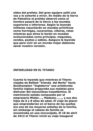 oídos del profeta. Del gran agujero salió una
voz y lo exhortó a mirar. En medio de la tierra
de Palestina el profeta observó como el
hombre pasará de la tierra a los mundos
superiores e inferiores. Según la leyenda
millones resucitarán en mundos primitivos
como hormigas, cucarachas, víboras, ratas
mientras que otros lo harán en mundos
evolucionados como príncipes, magnates,
condes, poetas y sabios. Asegura la leyenda
que para vivir en un mundo mejor debemos
sanar nuestro corazón.
INFIDELIDAD EN EL TITANIC
Cuenta la leyenda que mientras el Titanic
viajaba de Belfast “Irlanda del Norte” hacia
Southampton “Inglaterra” una aristócrata
familia inglesa preparaba sus maletas para
disfrutar del maravilloso trasatlántico. El
matrimonio estaba compuesto por el
empresario Mister…., Madame……., y sus dos
hijos de 6 y 8 años de edad. El viaje de placer
que emprenderían en el barco de los sueños
era uno de los mayores anhelos de la familia,
sin embargo el cabeza de familia se
encontraba en una encrucijada. El 10 de abril
de 1912 el Titanic inició su viaje inaugural
 