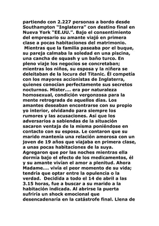 partiendo con 2.227 personas a bordo desde
Southampton “Inglaterra” con destino final en
Nueva York “EE.UU.”. Bajo el consentimiento
del empresario su amante viajó en primera
clase a pocas habitaciones del matrimonio.
Mientras que la familia paseaba por el buque,
su pareja calmaba la soledad en una piscina,
una cancha de squash y un baño turco. En
pleno viaje los negocios se concretaban;
mientras los niños, su esposa y la niñera se
deleitaban de la locura del Titanic. Él competía
con los mayores accionistas de Inglaterra,
quienes conocían perfectamente sus secretos
nocturnos. Mister…. era por naturaleza
homosexual, condición vergonzosa para la
mente retrograda de aquellos días. Los
amantes deseaban encontrarse con su propio
yo interior, olvidando para siempre los
rumores y las acusaciones. Así que los
adversarios a sabiendas de la situación
sacaron ventaja de la misma poniéndose en
contacto con su esposa. Le contaron que su
marido mantenía una relación amorosa con un
joven de 19 años que viajaba en primera clase,
a unas pocas habitaciones de la suya.
Agregaron que por las noches mientras ella
dormía bajo el efecto de los medicamentos, él
y su amante vivían el amor a plenitud. Ahora
Madame…. vivía el peor momento de su vida;
tendría que optar entre la opulencia o la
verdad. Decidida a todo el 14 de abril a las
3.15 horas, fue a buscar a su marido a la
habitación indicada. Al abrirse la puerta
sufriría un shock emocional que
desencadenaría en la catástrofe final. Llena de
 