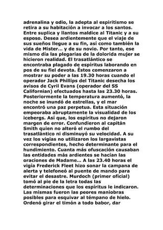 adrenalina y odio, la adepta al espiritismo se
retira a su habitación a invocar a los santos.
Entre suplica y llantos maldice al Titanic y a su
esposo. Desea ardientemente que el viaje de
sus sueños llegue a su fin, así como también la
vida de Mister… y de su novio. Por tanto, ese
mismo día las plegarias de la dolorida mujer se
hicieron realidad. El trasatlántico se
encontraba plagado de espíritus laborando en
pos de su fiel devota. Éstos comenzaron a
mostrar su poder a las 19.30 horas cuando el
operador Jack Phillips del Titanic desecha los
avisos de Cyril Evans (operador del SS
Californian) efectuados hasta las 23.30 horas.
Posteriormente la temperatura aumentó, la
noche se inundó de estrellas, y el mar
encontró una paz perpetua. Esta situación
empeoraba abruptamente la visualidad de los
icebergs. Así que, los espíritus no dejaron
margen de error. Confundieron al capitán
Smith quien no alteró el rumbo del
trasatlántico ni disminuyó su velocidad. A su
vez los vigías no utilizaron los largavistas
correspondientes, hecho determinante para el
hundimiento. Cuanta más ofuscación causaban
las entidades más ardientes se hacían las
oraciones de Madame… A las 23.40 horas el
vigía Frederick Fleet hizo sonar la campana de
alerta y telefoneó al puente de mando para
evitar el desastre. Murdoch (primer oficial)
tomó al pie de la letra todas las
determinaciones que los espíritus le indicaron.
Las mismas fueron las peores maniobras
posibles para esquivar al témpano de hielo.
Ordenó girar el timón a todo babor, dar
 