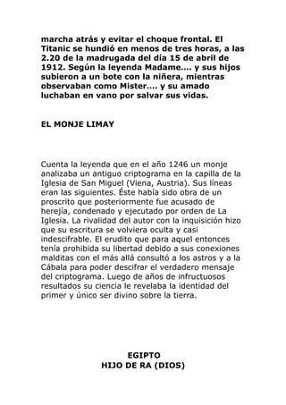 marcha atrás y evitar el choque frontal. El
Titanic se hundió en menos de tres horas, a las
2.20 de la madrugada del día 15 de abril de
1912. Según la leyenda Madame…. y sus hijos
subieron a un bote con la niñera, mientras
observaban como Mister…. y su amado
luchaban en vano por salvar sus vidas.
EL MONJE LIMAY
Cuenta la leyenda que en el año 1246 un monje
analizaba un antiguo criptograma en la capilla de la
Iglesia de San Miguel (Viena, Austria). Sus líneas
eran las siguientes. Éste había sido obra de un
proscrito que posteriormente fue acusado de
herejía, condenado y ejecutado por orden de La
Iglesia. La rivalidad del autor con la inquisición hizo
que su escritura se volviera oculta y casi
indescifrable. El erudito que para aquel entonces
tenía prohibida su libertad debido a sus conexiones
malditas con el más allá consultó a los astros y a la
Cábala para poder descifrar el verdadero mensaje
del criptograma. Luego de años de infructuosos
resultados su ciencia le revelaba la identidad del
primer y único ser divino sobre la tierra.
EGIPTO
HIJO DE RA (DIOS)
 