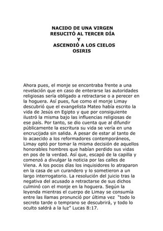 NACIDO DE UNA VIRGEN
RESUCITÓ AL TERCER DÍA
Y
ASCENDIÓ A LOS CIELOS
OSIRIS
Ahora pues, el monje se encontraba frente a una
revelación que en caso de enterarse las autoridades
religiosas sería obligado a retractarse o a perecer en
la hoguera. Así pues, fue como el monje Limay
descubrió que el evangelista Mateo había escrito la
vida de Jesús en Egipto y que por consiguiente
ilustró la misma bajo las influencias religiosas de
ese país. Por tanto, se dio cuenta que al difundir
públicamente la escritura su vida se vería en una
encrucijada sin salida. A pesar de estar al tanto de
lo acaecido a los reformadores contemporáneos,
Limay optó por tomar la misma decisión de aquellos
honorables hombres que habían perdido sus vidas
en pos de la verdad. Así que, escapó de la capilla y
comenzó a divulgar la noticia por las calles de
Viena. A los pocos días los inquisidores lo atraparon
en la casa de un curandero y lo sometieron a un
largo interrogatorio. La resolución del juicio tras la
negativa del acusado a retractarse de sus dichos
culminó con el monje en la hoguera. Según la
leyenda mientras el cuerpo de Limay se consumía
entre las llamas pronunció por última vez “todo lo
secreto tarde o temprano se descubrirá, y todo lo
oculto saldrá a la luz” Lucas 8:17.
 