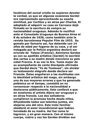 fanáticos del zorzal criollo no supieron develar
la verdad, ya que en algunas ocasiones Gardel
era representado aprovechando su exacta
similitud, por Carlitos y en otras por Charles. El
adoptado al adquirir su casa en Carrasco dejó
firmado en la escritura de compra su
nacionalidad uruguaya. Además lo rectificó
ante el Consulado Uruguayo de Buenos Aires el
8 de octubre de 1920, como también ante la
revista barcelonesa Popular Film de 1933. Su
gemelo por llamarlo así, fue detenido con 14
años de edad por fugarse de su casa, y al ser
indagado por la Policía argentina declaró ser
oriundo de Tolosa (Francia). Asimismo Gardes
ya con su apellido artístico (Gardel) le escribió
dos cartas a su madre donde menciona su país
natal Francia. A su vez la Sra. Tania mujer de
su acompañante de canto Discépolo afirmaba
que Gardel decía “Yo de Toulouse”, sin olvidar
su testamento ológrafo donde declara ser
Francés. Éstos engañaron a las multitudes con
la identidad artística del mago, sin embargo
uno de sus mayores errores y que ha generado
polémica en el tiempo, consistió en no
consensuar respecto a la nacionalidad a
declararse públicamente. Esto conllevó a que
en ocasiones el artista dijera ser uruguayo y
en otras francés. Los dos soñadores
cumplieron la promesa hecha desde niños,
difundiendo todos sus talentos juntos, sin
alejarse uno del otro. Este trato familiar
obedeció al amor incondicional que habían
heredado de su madre. Así fue como lo
lograron, y en gran manera. Con el mismo
cuerpo, rostro y voz los Gardes dividían sus
 