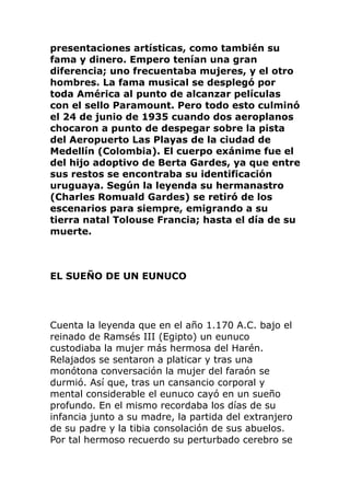 presentaciones artísticas, como también su
fama y dinero. Empero tenían una gran
diferencia; uno frecuentaba mujeres, y el otro
hombres. La fama musical se desplegó por
toda América al punto de alcanzar películas
con el sello Paramount. Pero todo esto culminó
el 24 de junio de 1935 cuando dos aeroplanos
chocaron a punto de despegar sobre la pista
del Aeropuerto Las Playas de la ciudad de
Medellín (Colombia). El cuerpo exánime fue el
del hijo adoptivo de Berta Gardes, ya que entre
sus restos se encontraba su identificación
uruguaya. Según la leyenda su hermanastro
(Charles Romuald Gardes) se retiró de los
escenarios para siempre, emigrando a su
tierra natal Tolouse Francia; hasta el día de su
muerte.
EL SUEÑO DE UN EUNUCO
Cuenta la leyenda que en el año 1.170 A.C. bajo el
reinado de Ramsés III (Egipto) un eunuco
custodiaba la mujer más hermosa del Harén.
Relajados se sentaron a platicar y tras una
monótona conversación la mujer del faraón se
durmió. Así que, tras un cansancio corporal y
mental considerable el eunuco cayó en un sueño
profundo. En el mismo recordaba los días de su
infancia junto a su madre, la partida del extranjero
de su padre y la tibia consolación de sus abuelos.
Por tal hermoso recuerdo su perturbado cerebro se
 