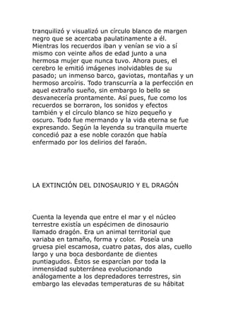 tranquilizó y visualizó un círculo blanco de margen
negro que se acercaba paulatinamente a él.
Mientras los recuerdos iban y venían se vio a sí
mismo con veinte años de edad junto a una
hermosa mujer que nunca tuvo. Ahora pues, el
cerebro le emitió imágenes inolvidables de su
pasado; un inmenso barco, gaviotas, montañas y un
hermoso arcoíris. Todo transcurría a la perfección en
aquel extraño sueño, sin embargo lo bello se
desvanecería prontamente. Así pues, fue como los
recuerdos se borraron, los sonidos y efectos
también y el círculo blanco se hizo pequeño y
oscuro. Todo fue mermando y la vida eterna se fue
expresando. Según la leyenda su tranquila muerte
concedió paz a ese noble corazón que había
enfermado por los delirios del faraón.
LA EXTINCIÓN DEL DINOSAURIO Y EL DRAGÓN
Cuenta la leyenda que entre el mar y el núcleo
terrestre existía un espécimen de dinosaurio
llamado dragón. Era un animal territorial que
variaba en tamaño, forma y color. Poseía una
gruesa piel escamosa, cuatro patas, dos alas, cuello
largo y una boca desbordante de dientes
puntiagudos. Éstos se esparcían por toda la
inmensidad subterránea evolucionando
análogamente a los depredadores terrestres, sin
embargo las elevadas temperaturas de su hábitat
 