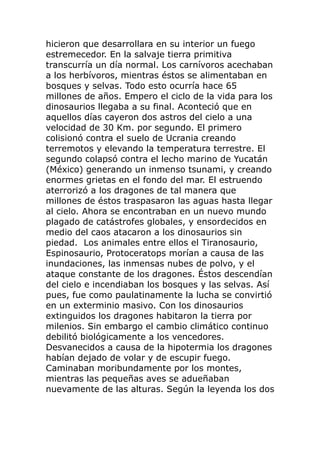 hicieron que desarrollara en su interior un fuego
estremecedor. En la salvaje tierra primitiva
transcurría un día normal. Los carnívoros acechaban
a los herbívoros, mientras éstos se alimentaban en
bosques y selvas. Todo esto ocurría hace 65
millones de años. Empero el ciclo de la vida para los
dinosaurios llegaba a su final. Aconteció que en
aquellos días cayeron dos astros del cielo a una
velocidad de 30 Km. por segundo. El primero
colisionó contra el suelo de Ucrania creando
terremotos y elevando la temperatura terrestre. El
segundo colapsó contra el lecho marino de Yucatán
(México) generando un inmenso tsunami, y creando
enormes grietas en el fondo del mar. El estruendo
aterrorizó a los dragones de tal manera que
millones de éstos traspasaron las aguas hasta llegar
al cielo. Ahora se encontraban en un nuevo mundo
plagado de catástrofes globales, y ensordecidos en
medio del caos atacaron a los dinosaurios sin
piedad. Los animales entre ellos el Tiranosaurio,
Espinosaurio, Protoceratops morían a causa de las
inundaciones, las inmensas nubes de polvo, y el
ataque constante de los dragones. Éstos descendían
del cielo e incendiaban los bosques y las selvas. Así
pues, fue como paulatinamente la lucha se convirtió
en un exterminio masivo. Con los dinosaurios
extinguidos los dragones habitaron la tierra por
milenios. Sin embargo el cambio climático continuo
debilitó biológicamente a los vencedores.
Desvanecidos a causa de la hipotermia los dragones
habían dejado de volar y de escupir fuego.
Caminaban moribundamente por los montes,
mientras las pequeñas aves se adueñaban
nuevamente de las alturas. Según la leyenda los dos
 