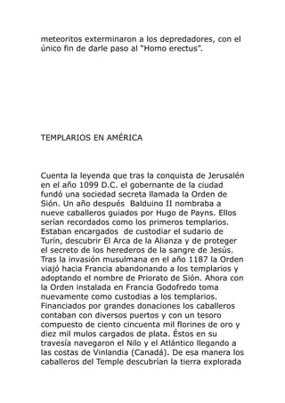 meteoritos exterminaron a los depredadores, con el
único fin de darle paso al “Homo erectus”.
TEMPLARIOS EN AMÉRICA
Cuenta la leyenda que tras la conquista de Jerusalén
en el año 1099 D.C. el gobernante de la ciudad
fundó una sociedad secreta llamada la Orden de
Sión. Un año después Balduino II nombraba a
nueve caballeros guiados por Hugo de Payns. Ellos
serían recordados como los primeros templarios.
Estaban encargados de custodiar el sudario de
Turín, descubrir El Arca de la Alianza y de proteger
el secreto de los herederos de la sangre de Jesús.
Tras la invasión musulmana en el año 1187 la Orden
viajó hacia Francia abandonando a los templarios y
adoptando el nombre de Priorato de Sión. Ahora con
la Orden instalada en Francia Godofredo toma
nuevamente como custodias a los templarios.
Financiados por grandes donaciones los caballeros
contaban con diversos puertos y con un tesoro
compuesto de ciento cincuenta mil florines de oro y
diez mil mulos cargados de plata. Éstos en su
travesía navegaron el Nilo y el Atlántico llegando a
las costas de Vinlandia (Canadá). De esa manera los
caballeros del Temple descubrían la tierra explorada
 