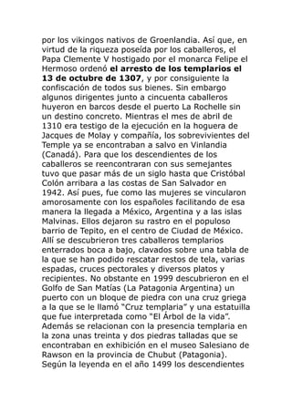 por los vikingos nativos de Groenlandia. Así que, en
virtud de la riqueza poseída por los caballeros, el
Papa Clemente V hostigado por el monarca Felipe el
Hermoso ordenó el arresto de los templarios el
13 de octubre de 1307, y por consiguiente la
confiscación de todos sus bienes. Sin embargo
algunos dirigentes junto a cincuenta caballeros
huyeron en barcos desde el puerto La Rochelle sin
un destino concreto. Mientras el mes de abril de
1310 era testigo de la ejecución en la hoguera de
Jacques de Molay y compañía, los sobrevivientes del
Temple ya se encontraban a salvo en Vinlandia
(Canadá). Para que los descendientes de los
caballeros se reencontraran con sus semejantes
tuvo que pasar más de un siglo hasta que Cristóbal
Colón arribara a las costas de San Salvador en
1942. Así pues, fue como las mujeres se vincularon
amorosamente con los españoles facilitando de esa
manera la llegada a México, Argentina y a las islas
Malvinas. Ellos dejaron su rastro en el populoso
barrio de Tepito, en el centro de Ciudad de México.
Allí se descubrieron tres caballeros templarios
enterrados boca a bajo, clavados sobre una tabla de
la que se han podido rescatar restos de tela, varias
espadas, cruces pectorales y diversos platos y
recipientes. No obstante en 1999 descubrieron en el
Golfo de San Matías (La Patagonia Argentina) un
puerto con un bloque de piedra con una cruz griega
a la que se le llamó “Cruz templaria” y una estatuilla
que fue interpretada como “El Árbol de la vida”.
Además se relacionan con la presencia templaria en
la zona unas treinta y dos piedras talladas que se
encontraban en exhibición en el museo Salesiano de
Rawson en la provincia de Chubut (Patagonia).
Según la leyenda en el año 1499 los descendientes
 
