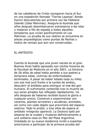 de los caballeros de Cristo navegaron hacia el Sur
en una expedición llamada “Tierras Lejanas” donde
fueron descubiertas por primera vez las Falkland
Islands (Islas Malvinas). Asegura la leyenda que
años después desembarcaron extranjeros a las islas
y mataron a filo de espada a todos aquellos
templarios que vivían pacíficamente en Las
Malvinas. La prueba de sus rastros se encuentra en
piezas arqueológicas como puntas de flechas y
restos de canoas que aún son conservadas.
EL ANTÍDOTO
Cuenta la leyenda que una joven nacida en el gran
Buenos Aires había egresado con ciertos honores de
la Facultad de Medicina en el año 2001. La Doctora
de 26 años de edad había perdido a sus padres a
temprana edad, victimas de enfermedades
terminales. A pesar de haber lidiado toda su niñez
con ese mal juró frente a la tumba de ambos,
descubrir el antídoto para extinguir el mal del gen
humano. El sufrimiento contenido tras la muerte de
sus seres amados fue reflejado rápidamente. Un
año después de haberse recibido buscó la gloria a
cualquier precio. Comenzó a experimentar con
venenos, plantas terrestres y acuáticas, animales,
así como con cada objeto que proviniera del espacio
exterior. Todo lo probó; y tras años de espera el
antídoto milagroso apareció. La Doctora optó por
alejarse de la ciudad y mudarse definitivamente a
una solitaria casa en Mar del Plata Argentina.
Instalada en su nueva residencia invitó a expertos
americanos a participar de la primera prueba del
 