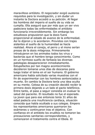 maravilloso antídoto. El negociador exigió austeros
requisitos para la investigación, y sin dudar un
instante la Doctora accedió a su petición. Al llegar
los hombres del imperio el sueño de su vida se
cumplía. Ella aseguró que por más que un ser vivo
padeciera todas las enfermedades el antídoto
funcionaría irreversiblemente. Sin embargo los
estudiosos propusieron que la dosis fuera
proporcional al estado de avance de la enfermedad.
Así lo dijeron y lo acordaron. Provistos con trajes
aislantes el sueño de la humanidad se hacía
realidad. Ahora el conejo, el perro y el mono serían
presas de la dosis milagrosa. Primeramente
introdujeron en los animales todos los virus y
bacterias que el hombre tenga conocimiento. Como
en un hermoso sueño de fantasía las diversas
patologías desaparecieron inmediatamente.
Estupefactos por tan magno acontecimiento
decidieron tomarse unos días de descanso para
luego tratar el tema en el ser humano. El gobierno
americano había solicitado varias muestras con el
fin de experimentar con los hombres sentenciados a
muerte. En cambio la Doctora tenía una idea oculta
en su mente. Celosa de su creación decidió recibir la
primera dosis dejando a un lado el pacto telefónico.
Entre tanto, el paso a seguir consistía en evaluar la
salud del paciente. El resultado no fue el esperado.
La joven que para ese entonces tenía 31 años de
edad padecía una insuficiencia cardíaca, situación
conocida que había ocultado a sus colegas. Empero
los representantes americanos quemaron los
exámenes y continuaron tras el objetivo. Con
confianza en el antídoto los eruditos no tomaron las
precauciones sanitarias correspondientes, y
comenzaron el tratamiento contra el Ebola. El
 
