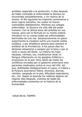 antídoto respondió a la perfección; 5 días después
de haber contraído la enfermedad la Doctora se
encontraba saludablemente, y sin rastros de la
misma. Al día siguiente los expertos comenzaron a
tener signos extraños, los cuales no fueron
controlados debidamente. Mientras sus colegas
enfermaban la Doctora iría más allá del poder
humano. Con la última dosis del antídoto en sus
manos, pero con la fórmula en su mente ordenó
introducir en su cuerpo todas las enfermedades
terminales de una vez. Sorpresivamente en pleno
experimento la creadora sufrió una muerte súbita
cardíaca, y por añadidura perecía para siempre el
antídoto de la Providencia. A los pocos días los
doctores empezaron a sangrar por la boca y por el
recto a causa del Ebola. La malaria les trajo
náuseas, vómitos, tos, insuficiencia renal; el
Dengue inflamación en los ganglios linfáticos y
erupciones en la piel. Para colmo de males los
científicos enviados por el gobierno americano eran
pacientes medicados contra el virus del VIH. Así
que, debilitados biológicamente el Lupus, el Cólera y
la Púrpura acarrearon fiebre, anorexia, diarrea,
vómitos, sangrado en la piel, dificultad respiratoria,
etc., etc. Según la leyenda los médicos dejaron de
respirar días después, victimas de todas las
enfermedades existentes en la historia de la
humanidad.
VIAJE EN EL TIEMPO
 