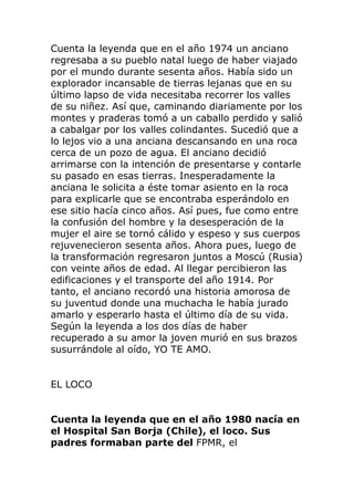 Cuenta la leyenda que en el año 1974 un anciano
regresaba a su pueblo natal luego de haber viajado
por el mundo durante sesenta años. Había sido un
explorador incansable de tierras lejanas que en su
último lapso de vida necesitaba recorrer los valles
de su niñez. Así que, caminando diariamente por los
montes y praderas tomó a un caballo perdido y salió
a cabalgar por los valles colindantes. Sucedió que a
lo lejos vio a una anciana descansando en una roca
cerca de un pozo de agua. El anciano decidió
arrimarse con la intención de presentarse y contarle
su pasado en esas tierras. Inesperadamente la
anciana le solicita a éste tomar asiento en la roca
para explicarle que se encontraba esperándolo en
ese sitio hacía cinco años. Así pues, fue como entre
la confusión del hombre y la desesperación de la
mujer el aire se tornó cálido y espeso y sus cuerpos
rejuvenecieron sesenta años. Ahora pues, luego de
la transformación regresaron juntos a Moscú (Rusia)
con veinte años de edad. Al llegar percibieron las
edificaciones y el transporte del año 1914. Por
tanto, el anciano recordó una historia amorosa de
su juventud donde una muchacha le había jurado
amarlo y esperarlo hasta el último día de su vida.
Según la leyenda a los dos días de haber
recuperado a su amor la joven murió en sus brazos
susurrándole al oído, YO TE AMO.
EL LOCO
Cuenta la leyenda que en el año 1980 nacía en
el Hospital San Borja (Chile), el loco. Sus
padres formaban parte del FPMR, el
 