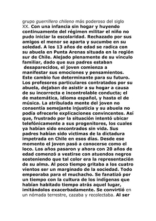 grupo guerrillero chileno más poderoso del siglo
XX. Con una infancia sin hogar y huyendo
continuamente del régimen militar el niño no
pudo iniciar la escolaridad. Rechazado por sus
amigos el menor se aparta y sucumbe en su
soledad. A los 13 años de edad se radica con
su abuela en Punta Arenas situada en la región
sur de Chile. Alejado plenamente de su vínculo
familiar, dado que sus padres estaban
desaparecidos, el joven comienza a
manifestar sus emociones y pensamientos.
Este cambio fue determinante para su futuro.
Los profesores particulares contratados por su
abuela, dejaban de asistir a su hogar a causa
de su incorrecta e incontrolable conducta; el
de matemática, idioma español, y hasta el de
música. La atribulada mente del joven no
consentía semejante injusticia y su abuela no
podía ofrecerle explicaciones convincentes. Así
que, frustrado por la situación intentó ubicar
telefónicamente a sus progenitores, los cuales
ya habían sido encontrados sin vida. Sus
padres habían sido victimas de la dictadura
impetrada en Chile en esos días. Desde ese
momento el joven pasó a conocerse como el
loco. Los años pasaron y ahora con 20 años de
edad comenzó a vestirse con atuendos negros
sosteniendo que tal color era la representación
de su alma. Al poco tiempo gritaba a los cuatro
vientos ser un marginado de la sociedad. Todo
empeoraba para el muchacho. Se fanatizó por
un tiempo con la cultura de los indígenas que
habían habitado tiempo atrás aquel lugar,
imitándolos exacerbadamente. Se convirtió en
un nómada terrestre, cazaba y recolectaba. Al ser
 