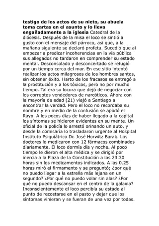 testigo de los actos de su nieto, su abuela
toma cartas en el asunto y lo lleva
engañadamente a la iglesia Catedral de la
diócesis. Después de la misa el loco se sintió a
gusto con el mensaje del párroco, así que, a la
mañana siguiente se declaró profeta. Sucedió que al
empezar a predicar incoherencias en la vía pública
sus allegados no tardaron en comprender su estado
mental. Desconsolado y desconcertado se refugió
por un tiempo cerca del mar. En ese sitio intentó
realizar los actos milagrosos de los hombres santos,
sin obtener éxito. Harto de los fracasos se entregó a
la prostitución y a los tóxicos, pero no por mucho
tiempo. Tal era su locura que dejó de negociar con
los corruptos vendedores de narcóticos. Ahora con
la mayoría de edad (21) viajó a Santiago a
encontrar la verdad. Pero el loco no recordaba su
nombre y en medio de la confusión se apodó el
Rayo. A los pocos días de haber llegado a la capital
los síntomas se hicieron evidentes en su mente. Un
oficial de la policía lo arrestó orinando un auto, y
desde la comisaría lo trasladaron urgente al Hospital
Instituto Psiquiátrico Dr. José Horwitz Barak. Los
doctores lo medicaron con 12 fármacos combinados
diariamente. El loco dormía día y noche. Al poco
tiempo le dieron el alta médica y se dirigió por
inercia a la Plaza de la Constitución a las 23.30
horas sin los medicamentos indicados. A las 0.25
horas miró el firmamento y se preguntó; ¿por qué
no puedo llegar a la estrella más lejana en un
segundo? ¿Por qué no puedo volar sin alas? ¿Por
qué no puedo descansar en el centro de la galaxia?
Inconscientemente el loco percibía su estado al
punto de recostarse en el pasto y dejar que los
síntomas vinieran y se fueran de una vez por todas.
 