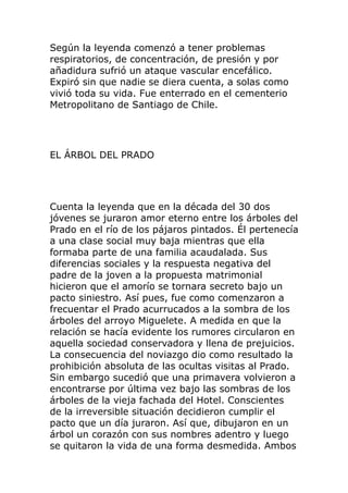 Según la leyenda comenzó a tener problemas
respiratorios, de concentración, de presión y por
añadidura sufrió un ataque vascular encefálico.
Expiró sin que nadie se diera cuenta, a solas como
vivió toda su vida. Fue enterrado en el cementerio
Metropolitano de Santiago de Chile.
EL ÁRBOL DEL PRADO
Cuenta la leyenda que en la década del 30 dos
jóvenes se juraron amor eterno entre los árboles del
Prado en el río de los pájaros pintados. Él pertenecía
a una clase social muy baja mientras que ella
formaba parte de una familia acaudalada. Sus
diferencias sociales y la respuesta negativa del
padre de la joven a la propuesta matrimonial
hicieron que el amorío se tornara secreto bajo un
pacto siniestro. Así pues, fue como comenzaron a
frecuentar el Prado acurrucados a la sombra de los
árboles del arroyo Miguelete. A medida en que la
relación se hacía evidente los rumores circularon en
aquella sociedad conservadora y llena de prejuicios.
La consecuencia del noviazgo dio como resultado la
prohibición absoluta de las ocultas visitas al Prado.
Sin embargo sucedió que una primavera volvieron a
encontrarse por última vez bajo las sombras de los
árboles de la vieja fachada del Hotel. Conscientes
de la irreversible situación decidieron cumplir el
pacto que un día juraron. Así que, dibujaron en un
árbol un corazón con sus nombres adentro y luego
se quitaron la vida de una forma desmedida. Ambos
 