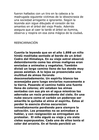 fueron hallados con un tiro en la cabeza a la
madrugada siguiente victimas de la idiosincrasia de
una sociedad arrogante e ignorante. Según la
leyenda aún sigue dibujado el corazón de los
amantes en el árbol del viejo Prado. Además
asegura que al caer la tarde el árbol se ilumina,
observa y respira en esa zona mágica de la ciudad.
REENCARNACIÓN
Cuenta la leyenda que en el año 1.898 un niño
hindú meditaba sentado al borde de un árbol
Cedro del Himalaya. En su viaje astral observó
detenidamente como las almas malignas eran
enviadas a animales y vegetales. También
divisó un largo camino lleno de luz donde muy
pocos asistían. A lo lejos se presenciaba una
multitud de almas llorando
desconsoladamente. Un espíritu blanco las
aconsejaba para luego enviarlas nuevamente a
la tierra. Pasando el camino había una fuente
llena de colores; ahí estaban las almas
sentadas con sus pis en el agua mientras las
adornaba un rocío procedente del cielo. En una
nube oscura como el carbón un poderoso ser
amarillo le quitaba el alma al espíritu. Éstos al
perder la esencia divina oscurecían
inmediatamente perdiendo para siempre la
salvación. Los presentes no se animaban a
hablar, y con resignación se entregaban sin
protestar. El niño siguió su viaje y vio siete
cielos superpuestos. Cada uno de ellos tenía el
color del arcoíris. En el fondo percibió un
 