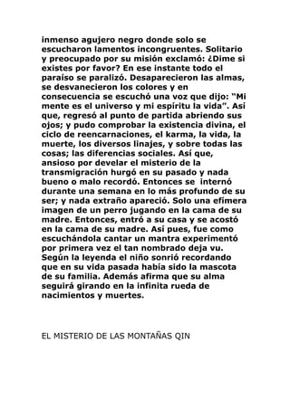 inmenso agujero negro donde solo se
escucharon lamentos incongruentes. Solitario
y preocupado por su misión exclamó: ¿Dime si
existes por favor? En ese instante todo el
paraíso se paralizó. Desaparecieron las almas,
se desvanecieron los colores y en
consecuencia se escuchó una voz que dijo: “Mi
mente es el universo y mi espíritu la vida”. Así
que, regresó al punto de partida abriendo sus
ojos; y pudo comprobar la existencia divina, el
ciclo de reencarnaciones, el karma, la vida, la
muerte, los diversos linajes, y sobre todas las
cosas; las diferencias sociales. Así que,
ansioso por develar el misterio de la
transmigración hurgó en su pasado y nada
bueno o malo recordó. Entonces se internó
durante una semana en lo más profundo de su
ser; y nada extraño apareció. Solo una efímera
imagen de un perro jugando en la cama de su
madre. Entonces, entró a su casa y se acostó
en la cama de su madre. Así pues, fue como
escuchándola cantar un mantra experimentó
por primera vez el tan nombrado deja vu.
Según la leyenda el niño sonrió recordando
que en su vida pasada había sido la mascota
de su familia. Además afirma que su alma
seguirá girando en la infinita rueda de
nacimientos y muertes.
EL MISTERIO DE LAS MONTAÑAS QIN
 