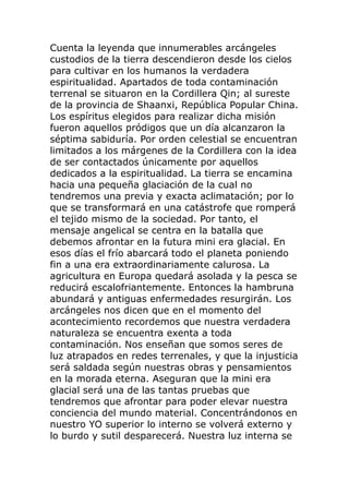 Cuenta la leyenda que innumerables arcángeles
custodios de la tierra descendieron desde los cielos
para cultivar en los humanos la verdadera
espiritualidad. Apartados de toda contaminación
terrenal se situaron en la Cordillera Qin; al sureste
de la provincia de Shaanxi, República Popular China.
Los espíritus elegidos para realizar dicha misión
fueron aquellos pródigos que un día alcanzaron la
séptima sabiduría. Por orden celestial se encuentran
limitados a los márgenes de la Cordillera con la idea
de ser contactados únicamente por aquellos
dedicados a la espiritualidad. La tierra se encamina
hacia una pequeña glaciación de la cual no
tendremos una previa y exacta aclimatación; por lo
que se transformará en una catástrofe que romperá
el tejido mismo de la sociedad. Por tanto, el
mensaje angelical se centra en la batalla que
debemos afrontar en la futura mini era glacial. En
esos días el frío abarcará todo el planeta poniendo
fin a una era extraordinariamente calurosa. La
agricultura en Europa quedará asolada y la pesca se
reducirá escalofriantemente. Entonces la hambruna
abundará y antiguas enfermedades resurgirán. Los
arcángeles nos dicen que en el momento del
acontecimiento recordemos que nuestra verdadera
naturaleza se encuentra exenta a toda
contaminación. Nos enseñan que somos seres de
luz atrapados en redes terrenales, y que la injusticia
será saldada según nuestras obras y pensamientos
en la morada eterna. Aseguran que la mini era
glacial será una de las tantas pruebas que
tendremos que afrontar para poder elevar nuestra
conciencia del mundo material. Concentrándonos en
nuestro YO superior lo interno se volverá externo y
lo burdo y sutil desparecerá. Nuestra luz interna se
 