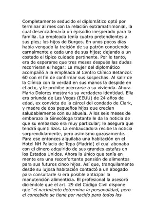Completamente seducido el diplomático optó por
terminar al mes con la relación extramatrimonial, la
cual desencadenaría un episodio inesperado para la
familia. La empleada tenía cuatro pretendientes a
sus pies; los hijos de Burgos. En unos pocos días
había vengado la traición de su patrón conociendo
carnalmente a cada uno de sus hijos; dejando a un
costado el típico cuidado pertinente. Por lo tanto,
era de esperarse que tres meses después las dudas
recorrieran el hogar: La mujer del diplomático
acompañó a la empleada al Centro Clínico Betanzos
60 con el fin de confirmar sus sospechas. Al salir de
la Clínica con la verdad en sus manos la despide en
el acto, y le prohíbe acercarse a su vivienda. Ahora
María Dolores mostraría su verdadera identidad. Ella
era oriunda de Las Vegas (EEUU) de 24 años de
edad, ex convicta de la cárcel del condado de Clark,
y madre de dos pequeños hijos que crecían
saludablemente con su abuela. A los seis meses de
embarazo la Ginecóloga tratante le da la noticia de
que su embarazo era muy particular; le asegura que
tendrá quintillizos. La embaucadora recibe la noticia
sorprendidamente, pero asimismo gozosamente.
Para ese entonces alquilaba una habitación en el
Hotel NH Palacio de Tepa (Madrid) el cual abonaba
con el dinero adquirido de sus grandes estafas en
los Estados Unidos. Ahora lo único que tenía en
mente era una reconfortante pensión de alimentos
para sus futuros cinco hijos. Así que, tranquilamente
desde su lujosa habitación contactó a un abogado
para consultarle si era posible anticipar la
manutención alimenticia. El profesional la asesoró
diciéndole que el art. 29 del Código Civil dispone
que “el nacimiento determina la personalidad, pero
el concebido se tiene por nacido para todos los
 