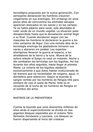 tecnológico propuesto por la nueva generación. Con
semejante declaración los hombres creyeron
ciegamente en sus enemigos. Sin embargo en unos
pocos años de convivencia los animales salvajes
aparecían disecados en las selvas y en los campos.
Ya no había pájaros para cazar, solo abundaba el
color verde de un mundo vegetal. La situación pasó
desapercibida hasta que la devastación animal llegó
a su final. Cuando decidieron seguir con las
mascotas los hombres le declararon la guerra a los
viles vampiros de Biguí. Con una remota idea de la
tecnología enemiga los gladiadores tomaron sus
naves y atacaron sin piedad. Los expertos
alienígenas llevaron la guerra al espacio, a los
alrededores de la tierra y la luna. Afuera de la
esfera celeste el fuego no cesó un instante. Noche y
día combatían los terrícolas con los bigüítas. Así fue
durante dos años seguidos, hasta llegar al planeta
Marte. La victoria de los bigüítas obedeció
exclusivamente a que éstos habían evolucionado de
tal manera que no necesitaban de oxigeno, agua, ni
atmósfera para sobrevivir. Según la leyenda la
sangre vertida por los hombres de Pangea tiñó para
siempre de rojo el suelo de Marte. Este es el
recuerdo de la lucha de los hombres de Pangea en
el nombre del amor.
RASTROS DE LA PREHISTORIA
Cuenta la leyenda que unos doscientos millones de
años atrás el supercontinente se dividía en dos
gigantes bloques separados por el océano Tetis
llamados Gondwana y Laurasia. Los bloques se
fueron dispersando al inicio del cretáceo
 