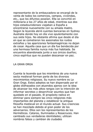 representante de la embaucadora se encargó de la
venta de todos los comercios, campos, viviendas,
etc., que los difuntos poseían. Ella se convirtió en
millonaria a los 27 años de edad, mientras sus dos
hijos estadounidenses viajaban a España a
encontrarse nuevamente con su amada madre.
Según la leyenda abrió cuentas bancarias en Sydney
Australia donde hoy en día vive opulentamente con
sus siete hijos. No obstante afirma que desde el día
en que se cometieron los asesinatos los ruidos
extraños y las apariciones fantasmagóricas no dejan
de cesar. Aquella casa que un día fue bendecida por
una hermosa familia nunca más fue habitada. Se
encuentra abandonada junto a sus únicos dueños;
cinco espíritus que no pueden descansar en paz.
LA GRAN ORGA
Cuenta la leyenda que los miembros de una nueva
secta medieval forman parte de los diversos
movimientos religiosos. Su nuevo nombre es La
Gran Orga. Estos adeptos se han dispersado por el
globo disfrazados con atuendos ajenos con la idea
de alcanzar los más altos rangos con la intención de
informar secretos y desarchivar asuntos que han
quedado en el pasado. El propósito radica en
eliminar para siempre las cinco religiones más
importantes del planeta y establecer la antigua
filosofía medieval en el mundo actual. Sus creencias
se han mezclado debido al gran poder de los
adversarios. Ellos son los representantes de los
Herméticos. Cataros, Iluminados y Rosacruces. Han
cambiado sus verdaderas identidades; utilizan
nombres falsos y cambian de ciudades
 