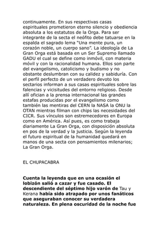 continuamente. En sus respectivas casas
espirituales prometieron eterno silencio y obediencia
absoluta a los estatutos de la Orga. Para ser
integrante de la secta el neófito debe tatuarse en la
espalda el sagrado lema “Una mente pura, un
corazón noble, un cuerpo sano”. La ideología de La
Gran Orga está basada en un Ser Supremo llamado
GADU el cual se define como inmóvil, con materia
móvil y con la racionalidad humana. Ellos son parte
del evangelismo, catolicismo y budismo y no
obstante deslumbran con su calidez y sabiduría. Con
el perfil perfecto de un verdadero devoto los
sectarios informan a sus casas espirituales sobre las
falencias y vicisitudes del entorno religioso. Desde
allí ofician a la prensa internacional las grandes
estafas producidas por el evangelismo como
también las mentiras del CERN la NASA la ONU la
OTAN mientras filman con chips las necesidades del
CICR. Sus vínculos son estremecedores en Europa
como en América. Así pues, es como trabaja
diariamente La Gran Orga, con disposición absoluta
en pos de la verdad y la justicia. Según la leyenda
el futuro espiritual de la humanidad quedará en
manos de una secta con pensamientos milenarios;
La Gran Orga.
EL CHUPACABRA
Cuenta la leyenda que en una ocasión el
lobizón salió a cazar y fue casado. El
descendiente del séptimo hijo varón de Tau y
Kerana había sido atrapado por unos fanáticos
que aseguraban conocer su verdadera
naturaleza. En plena oscuridad de la noche fue
 
