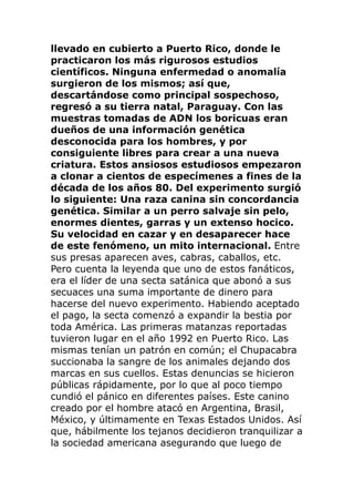 llevado en cubierto a Puerto Rico, donde le
practicaron los más rigurosos estudios
científicos. Ninguna enfermedad o anomalía
surgieron de los mismos; así que,
descartándose como principal sospechoso,
regresó a su tierra natal, Paraguay. Con las
muestras tomadas de ADN los boricuas eran
dueños de una información genética
desconocida para los hombres, y por
consiguiente libres para crear a una nueva
criatura. Estos ansiosos estudiosos empezaron
a clonar a cientos de especímenes a fines de la
década de los años 80. Del experimento surgió
lo siguiente: Una raza canina sin concordancia
genética. Similar a un perro salvaje sin pelo,
enormes dientes, garras y un extenso hocico.
Su velocidad en cazar y en desaparecer hace
de este fenómeno, un mito internacional. Entre
sus presas aparecen aves, cabras, caballos, etc.
Pero cuenta la leyenda que uno de estos fanáticos,
era el líder de una secta satánica que abonó a sus
secuaces una suma importante de dinero para
hacerse del nuevo experimento. Habiendo aceptado
el pago, la secta comenzó a expandir la bestia por
toda América. Las primeras matanzas reportadas
tuvieron lugar en el año 1992 en Puerto Rico. Las
mismas tenían un patrón en común; el Chupacabra
succionaba la sangre de los animales dejando dos
marcas en sus cuellos. Estas denuncias se hicieron
públicas rápidamente, por lo que al poco tiempo
cundió el pánico en diferentes países. Este canino
creado por el hombre atacó en Argentina, Brasil,
México, y últimamente en Texas Estados Unidos. Así
que, hábilmente los tejanos decidieron tranquilizar a
la sociedad americana asegurando que luego de
 