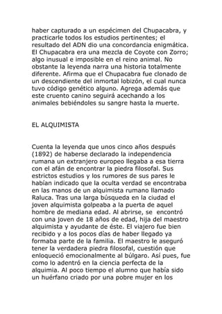haber capturado a un espécimen del Chupacabra, y
practicarle todos los estudios pertinentes; el
resultado del ADN dio una concordancia enigmática.
El Chupacabra era una mezcla de Coyote con Zorro;
algo inusual e imposible en el reino animal. No
obstante la leyenda narra una historia totalmente
diferente. Afirma que el Chupacabra fue clonado de
un descendiente del inmortal lobizón, el cual nunca
tuvo código genético alguno. Agrega además que
este cruento canino seguirá acechando a los
animales bebiéndoles su sangre hasta la muerte.
EL ALQUIMISTA
Cuenta la leyenda que unos cinco años después
(1892) de haberse declarado la independencia
rumana un extranjero europeo llegaba a esa tierra
con el afán de encontrar la piedra filosofal. Sus
estrictos estudios y los rumores de sus pares le
habían indicado que la oculta verdad se encontraba
en las manos de un alquimista rumano llamado
Raluca. Tras una larga búsqueda en la ciudad el
joven alquimista golpeaba a la puerta de aquel
hombre de mediana edad. Al abrirse, se encontró
con una joven de 18 años de edad, hija del maestro
alquimista y ayudante de éste. El viajero fue bien
recibido y a los pocos días de haber llegado ya
formaba parte de la familia. El maestro le aseguró
tener la verdadera piedra filosofal, cuestión que
enloqueció emocionalmente al búlgaro. Así pues, fue
como lo adentró en la ciencia perfecta de la
alquimia. Al poco tiempo el alumno que había sido
un huérfano criado por una pobre mujer en los
 