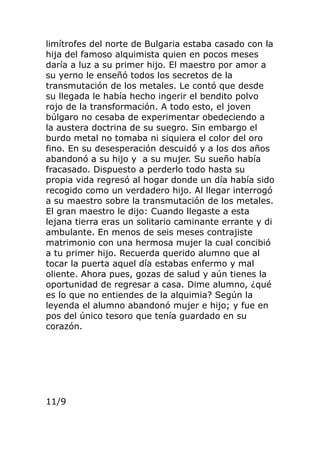 limítrofes del norte de Bulgaria estaba casado con la
hija del famoso alquimista quien en pocos meses
daría a luz a su primer hijo. El maestro por amor a
su yerno le enseñó todos los secretos de la
transmutación de los metales. Le contó que desde
su llegada le había hecho ingerir el bendito polvo
rojo de la transformación. A todo esto, el joven
búlgaro no cesaba de experimentar obedeciendo a
la austera doctrina de su suegro. Sin embargo el
burdo metal no tomaba ni siquiera el color del oro
fino. En su desesperación descuidó y a los dos años
abandonó a su hijo y a su mujer. Su sueño había
fracasado. Dispuesto a perderlo todo hasta su
propia vida regresó al hogar donde un día había sido
recogido como un verdadero hijo. Al llegar interrogó
a su maestro sobre la transmutación de los metales.
El gran maestro le dijo: Cuando llegaste a esta
lejana tierra eras un solitario caminante errante y di
ambulante. En menos de seis meses contrajiste
matrimonio con una hermosa mujer la cual concibió
a tu primer hijo. Recuerda querido alumno que al
tocar la puerta aquel día estabas enfermo y mal
oliente. Ahora pues, gozas de salud y aún tienes la
oportunidad de regresar a casa. Dime alumno, ¿qué
es lo que no entiendes de la alquimia? Según la
leyenda el alumno abandonó mujer e hijo; y fue en
pos del único tesoro que tenía guardado en su
corazón.
11/9
 