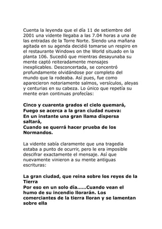 Cuenta la leyenda que el día 11 de setiembre del
2001 una vidente llegaba a las 7.04 horas a una de
las entradas de la Torre Norte. Siendo una mañana
agitada en su agenda decidió tomarse un respiro en
el restaurante Windows on the World situado en la
planta 106. Sucedió que mientras desayunaba su
mente captó reiteradamente mensajes
inexplicables. Desconcertada, se concentró
profundamente olvidándose por completo del
mundo que la rodeaba. Así pues, fue como
aparecieron notoriamente salmos, versículos, aleyas
y centurias en su cabeza. Lo único que repetía su
mente eran continuas profecías:
Cinco y cuarenta grados el cielo quemará,
Fuego se acerca a la gran ciudad nueva:
En un instante una gran llama dispersa
saltará,
Cuando se querrá hacer prueba de los
Normandos.
La vidente sabía claramente que una tragedia
estaba a punto de ocurrir, pero le era imposible
descifrar exactamente el mensaje. Así que
nuevamente vinieron a su mente antiguas
escrituras:
La gran ciudad, que reina sobre los reyes de la
Tierra
Por eso en un solo día……Cuando vean el
humo de su incendio llorarán. Los
comerciantes de la tierra lloran y se lamentan
sobre ella
 
