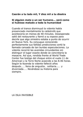 Caerán a tu lado mil, Y diez mil a tu diestra
Si alguien mata a un ser humano... será como
si hubiese matado a toda la humanidad
Cuando el trance disminuyó la vidente había
presenciado mentalmente la catástrofe que
acontecería en menos de 40 minutos. Desesperada
salió del restaurante y llamó a su esposo para
decirle que algo siniestro estaba a punto de ocurrir
en Nueva York. Su conyugue conociendo
perfectamente sus fallidas predicciones cortó la
llamada cansado de tan burdas especulaciones. La
vidente recorrió las avenidas circundantes sin
distinguir el lugar exacto donde se concretaría la
masacre. Así que, rendida frente al World Trade
Center fue testigo del choque entre el vuelo 11 de
American y la Torre Norte acaecido a las 8.46 horas.
Según la leyenda la vidente falleció años
después…… llena de angustia… solitaria...… y
divorciada…… llevándose su historia para
siempre.
LA ISLA INVISIBLE
 