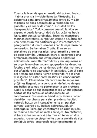 Cuenta la leyenda que en medio del océano Índico
habita una isla invisible llamada Altrópolis. Su
existencia data aproximadamente entre 80 y 130
millones de años después de la formación del
planeta; y es conocida como “La ciudad de los
desaparecidos”. Todo comenzó cuando la vida se
expandió desde la oscuridad de los océanos hacia
los cuatro puntos cardinales. Entre los monstruos
marinos existentes, surgió una especie acuática con
una hermosura tan particular que los cardúmenes
peregrinaban durante semanas con la esperanza de
conocerlos. Se llamaban Criptis. Eran seres
cristalinos de ojos rosados, boca amarilla y orejas
de color salmón. Danzaban entre sí generando una
armoniosa música que embelesaba a todos los
animales del mar. Hermafroditas y sin impurezas en
su organismo observaban repugnados los desechos
fecales y urinarios de los demás animales marinos y
por añadidura se apartaban intoxicados. Con el paso
del tiempo sus dones fueron creciendo, y por ende
el disgusto de estar entre bestias sin conocimiento
prevaleció. Filosofaban telepáticamente sobre sus
prójimos llegando a la conclusión definitiva de que
sus bellas escamas no pertenecían a tan grotesco
lugar. A pesar de sus inquietudes los Criptis estaban
hartos de las continuas adulaciones de los
cardúmenes. Sus ensoberbecidos corazones habían
decidido marcharse para siempre de su hábitat
natural. Buscaron incansablemente un paraíso
terrenal acorde a su belleza sobrenatural, sin
embargo lo único que encontraron en cada misión,
se remitió a burdos animales salvajes. No obstante,
el fracaso los convenció aún más en tener un don
especial; creyeron ciegamente que la envidia de sus
confabuladores entorpecía gigantescamente el
 