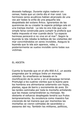 deseado hallazgo. Durante siglos nadaron sin
censar, hasta que un cierto día el mar cesó. Los
hermosos seres acuáticos habían alcanzado de una
vez por todas la orilla de una pequeña isla
despoblada del océano Ártico. Ignorantes de las
querencias de su creador la especie pródiga caía en
una trampa mortal. La isla no era más que una
simple farsa construida para cumplir la profecía que
había impuesto el mar cuando decía “La especie
hermosa perecerá si no vive en el mar”. Según la
leyenda la isla robaba la belleza de los visitantes del
mar convirtiéndolos en seres invisibles. Asegura la
leyenda que la isla aún aparece, roba, y
posteriormente se vuelve invisible como todas sus
victimas.
EL ASCETA
Cuenta la leyenda que en el año 850 A.C. un asceta
pregonaba por la antigua India un mensaje
celestial. Su enseñanza se basada en la
mortificación de la carne y en el desapego terrenal.
Promulgó a los cuatros vientos que lo bueno para
los hombres era alimentarse solamente con hojas,
plantas, agua de barro y excremento de aves. En
las tardes caminaba por toda la montaña anhelando
que las masas comprendieran su mensaje. No
obstante el esfuerzo desplegado tendría sus frutos
tempranamente. Su excelencia como maestro fue
creciendo de tal manera que por momentos las
montañas se vieron colmadas de sacerdotes y
asesores del rey. También los militares, políticos,
 