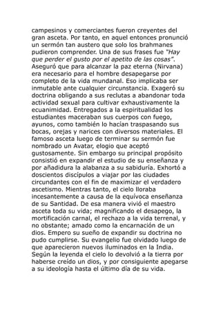 campesinos y comerciantes fueron creyentes del
gran asceta. Por tanto, en aquel entonces pronunció
un sermón tan austero que solo los brahmanes
pudieron comprender. Una de sus frases fue “Hay
que perder el gusto por el apetito de las cosas”.
Aseguró que para alcanzar la paz eterna (Nirvana)
era necesario para el hombre desapegarse por
completo de la vida mundanal. Eso implicaba ser
inmutable ante cualquier circunstancia. Exageró su
doctrina obligando a sus reclutas a abandonar toda
actividad sexual para cultivar exhaustivamente la
ecuanimidad. Entregados a la espiritualidad los
estudiantes maceraban sus cuerpos con fuego,
ayunos, como también lo hacían traspasando sus
bocas, orejas y narices con diversos materiales. El
famoso asceta luego de terminar su sermón fue
nombrado un Avatar, elogio que aceptó
gustosamente. Sin embargo su principal propósito
consistió en expandir el estudio de su enseñanza y
por añadidura la alabanza a su sabiduría. Exhortó a
doscientos discípulos a viajar por las ciudades
circundantes con el fin de maximizar el verdadero
ascetismo. Mientras tanto, el cielo lloraba
incesantemente a causa de la equívoca enseñanza
de su Santidad. De esa manera vivió el maestro
asceta toda su vida; magnificando el desapego, la
mortificación carnal, el rechazo a la vida terrenal, y
no obstante; amado como la encarnación de un
dios. Empero su sueño de expandir su doctrina no
pudo cumplirse. Su evangelio fue olvidado luego de
que aparecieron nuevos iluminados en la India.
Según la leyenda el cielo lo devolvió a la tierra por
haberse creído un dios, y por consiguiente apegarse
a su ideología hasta el último día de su vida.
 