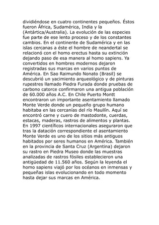 dividiéndose en cuatro continentes pequeños. Éstos
fueron África, Sudamérica, India y la
(Antártica/Australia). La evolución de las especies
fue parte de ese lento proceso y de los constantes
cambios. En el continente de Sudamérica y en las
islas cercanas a éste el hombre de neandertal se
relacionó con el homo erectus hasta su extinción
dejando paso de esa manera al homo sapiens. Ya
convertidos en hombres modernos dejaron
registradas sus marcas en varios puntos de
América. En Sao Raimundo Nonato (Brasil) se
descubrió un yacimiento arqueológico y de pinturas
rupestres llamado Piedra Furada donde pruebas de
carbono catorce confirmaron una antigua población
de 60.000 años A.C. En Chile Puerto Montt
encontraron un importante asentamiento llamado
Monte Verde donde un pequeño grupo humano
habitaba en las cercanías del río Maullín. Aquí se
encontró carne y cuero de mastodonte, cuerdas,
estacas, maderas, rastros de alimentos y plantas.
En 1997 científicos internacionales aseguraron que
tras la datación correspondiente el asentamiento
Monte Verde es uno de los sitios más antiguos
habitados por seres humanos en América. También
en la provincia de Santa Cruz (Argentina) dejaron
su rastro en Piedra Museo donde las muestras
analizadas de rastros fósiles establecieron una
antigüedad de 11.560 años. Según la leyenda el
homo sapiens viajó por los océanos en inmensas y
pequeñas islas evolucionando en todo momento
hasta dejar sus marcas en América.
 