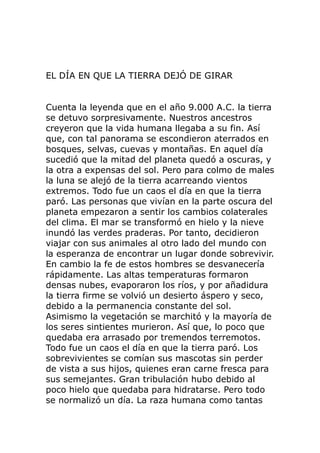 EL DÍA EN QUE LA TIERRA DEJÓ DE GIRAR
Cuenta la leyenda que en el año 9.000 A.C. la tierra
se detuvo sorpresivamente. Nuestros ancestros
creyeron que la vida humana llegaba a su fin. Así
que, con tal panorama se escondieron aterrados en
bosques, selvas, cuevas y montañas. En aquel día
sucedió que la mitad del planeta quedó a oscuras, y
la otra a expensas del sol. Pero para colmo de males
la luna se alejó de la tierra acarreando vientos
extremos. Todo fue un caos el día en que la tierra
paró. Las personas que vivían en la parte oscura del
planeta empezaron a sentir los cambios colaterales
del clima. El mar se transformó en hielo y la nieve
inundó las verdes praderas. Por tanto, decidieron
viajar con sus animales al otro lado del mundo con
la esperanza de encontrar un lugar donde sobrevivir.
En cambio la fe de estos hombres se desvanecería
rápidamente. Las altas temperaturas formaron
densas nubes, evaporaron los ríos, y por añadidura
la tierra firme se volvió un desierto áspero y seco,
debido a la permanencia constante del sol.
Asimismo la vegetación se marchitó y la mayoría de
los seres sintientes murieron. Así que, lo poco que
quedaba era arrasado por tremendos terremotos.
Todo fue un caos el día en que la tierra paró. Los
sobrevivientes se comían sus mascotas sin perder
de vista a sus hijos, quienes eran carne fresca para
sus semejantes. Gran tribulación hubo debido al
poco hielo que quedaba para hidratarse. Pero todo
se normalizó un día. La raza humana como tantas
 