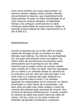 otras veces tendría una nueva oportunidad. Un
enorme cometa colapsó contra nuestro planeta
devolviéndole la rotación, que enigmáticamente
había perdido. El astro se había manifestado en el
cielo nocturno durante décadas, brindándoles
tiempo a los antiguos constructores en idear
inmensas catacumbas de supervivencia. Según la
leyenda la tierra dejará de rotar nuevamente en el
año 9.000 D.C.
PANDEMONIUM
Cuenta la leyenda que en el año 1843 en Lisboa
capital de Portugal existió un hombre sin alma
llamado Joao Dalmao. Su infancia fue acompañada
por una gran perturbación hacia sus padres. Su
madre sufre de alucinaciones escuchando voces
amenazantes que la persiguen por las calles
mientras que su padre muere de cirrosis cuando
éste cumplía los 4 años de edad. Joao fue entregado
por su madre a un orfanato donde se convirtió en
un pirómano con tan solo seis años de edad. A los
ocho mató a la mascota del lugar bebiendo su
sangre durante toda la noche. A la mañana
siguiente los responsables de los menores no habían
encontrado un solo indicio de lo acontecido. Con
doce años de edad Joao había violado a todos los
varones del orfanato bajo amenaza de muerte. Sus
victimas lo llamaron Pandemonium. Cuando cumplió
la mayoría de edad Joao partió hacia las calles de
Lisboa. Así fue, como en los sitios rurales los
animales del ganado comenzaron a aparecer
 