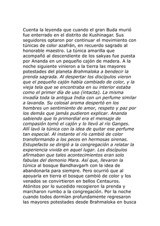 Cuenta la leyenda que cuando el gran Buda murió
fue enterrado en el distrito de Kushinagar. Sus
seguidores optaron por continuar el movimiento con
túnicas de color azafrán, en recuerdo sagrado al
honorable maestro. La túnica amarilla que
acompañó al descendiente de los sakyas fue puesta
por Ananda en un pequeño cajón de madera. A la
noche siguiente vinieron a la tierra las mayores
potestades del planeta Brahmaloka a bendecir la
prenda sagrada. Al despertar los discípulos vieron
que el pequeño cajón había cambiado de color, y la
vieja tela que se encontraba en su interior estaba
como el primer día de uso (intacta). La misma
invadía toda la antigua India con un perfume similar
a lavanda. Su colosal aroma despertó en los
hombres un sentimiento de amor, respeto y paz por
los demás que jamás pudieron explicar. Ananda
sabiendo que lo primordial era el mensaje de
compasión tomó el cajón y lo llevó al río Ganges.
Allí lavó la túnica con la idea de quitar ese perfume
tan especial. Al instante el río cambió de color
transformando a los peces en hermosas sirenas.
Estupefacto se dirigió a la congregación a relatar la
experiencia vivida en aquel lugar. Los discípulos
afirmaban que tales acontecimientos eran solo
fabulas del demonio Mara. Así que, llevaron la
túnica al bosque Bandhavgarh con la idea de
abandonarla para siempre. Pero ocurrió que al
apoyarla en tierra el bosque cambió de color y los
venados se convirtieron en bellos Centauros.
Atónitos por lo sucedido recogieron la prenda y
marcharon rumbo a la congregación. Por la noche
cuando todos dormían profundamente regresaron
las mayores potestades desde Brahmaloka en busca
 