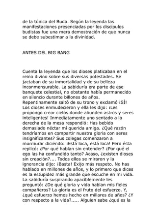 de la túnica del Buda. Según la leyenda las
manifestaciones presenciadas por los discípulos
budistas fue una mera demostración de que nunca
se debe subestimar a la divinidad.
ANTES DEL BIG BANG
Cuenta la leyenda que los dioses platicaban en el
reino divino sobre sus diversas potestades. Se
jactaban de su inmortalidad y de su belleza
inconmensurable. La sabiduría era parte de ese
banquete celestial, no obstante había permanecido
en silencio durante billones de años.
Repentinamente saltó de su trono y exclamó ¡SÍ!
Los dioses enmudecieron y ella les dijo: ¡Les
propongo crear cielos donde abunden astros y seres
inteligentes! Inmediatamente uno sentado a la
derecha de la mesa respondió: Has bebido
demasiado néctar mí querida amiga. ¿Qué razón
tendríamos en compartir nuestra gloria con seres
insignificantes? Sus colegas comenzaron a
murmurar diciendo: ¡Está loca, está loca! Pero ésta
replicó: ¿Por qué hablan sin entender? ¿Por qué el
ego las ha confundido tanto? Acaso, ¿existen dioses
sin creación?.... Todos ellos se miraron y la
ignorancia dijo: ¡Basta! Exijo más respeto. No has
hablado en millones de años, y lo primero que dices
es la estupidez más grande que escuche en mi vida.
La sabiduría suspirando apaciblemente les
preguntó: ¿De qué gloria y vida hablan mis fieles
compañeros? La gloria es el fruto del esfuerzo. Y,
¿qué esfuerzo hemos hecho en millares de años? ¿Y
con respecto a la vida?..... Alguien sabe ¿qué es la
 