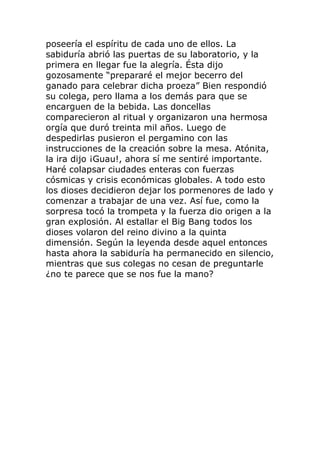 poseería el espíritu de cada uno de ellos. La
sabiduría abrió las puertas de su laboratorio, y la
primera en llegar fue la alegría. Ésta dijo
gozosamente “prepararé el mejor becerro del
ganado para celebrar dicha proeza” Bien respondió
su colega, pero llama a los demás para que se
encarguen de la bebida. Las doncellas
comparecieron al ritual y organizaron una hermosa
orgía que duró treinta mil años. Luego de
despedirlas pusieron el pergamino con las
instrucciones de la creación sobre la mesa. Atónita,
la ira dijo ¡Guau!, ahora sí me sentiré importante.
Haré colapsar ciudades enteras con fuerzas
cósmicas y crisis económicas globales. A todo esto
los dioses decidieron dejar los pormenores de lado y
comenzar a trabajar de una vez. Así fue, como la
sorpresa tocó la trompeta y la fuerza dio origen a la
gran explosión. Al estallar el Big Bang todos los
dioses volaron del reino divino a la quinta
dimensión. Según la leyenda desde aquel entonces
hasta ahora la sabiduría ha permanecido en silencio,
mientras que sus colegas no cesan de preguntarle
¿no te parece que se nos fue la mano?
 
