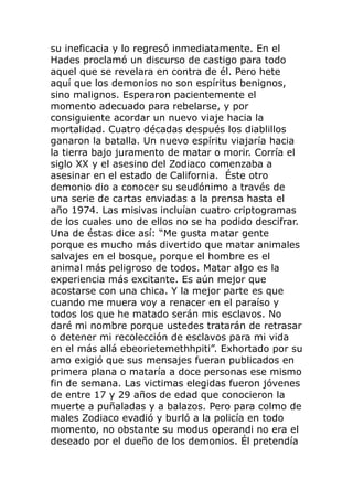su ineficacia y lo regresó inmediatamente. En el
Hades proclamó un discurso de castigo para todo
aquel que se revelara en contra de él. Pero hete
aquí que los demonios no son espíritus benignos,
sino malignos. Esperaron pacientemente el
momento adecuado para rebelarse, y por
consiguiente acordar un nuevo viaje hacia la
mortalidad. Cuatro décadas después los diablillos
ganaron la batalla. Un nuevo espíritu viajaría hacia
la tierra bajo juramento de matar o morir. Corría el
siglo XX y el asesino del Zodiaco comenzaba a
asesinar en el estado de California. Éste otro
demonio dio a conocer su seudónimo a través de
una serie de cartas enviadas a la prensa hasta el
año 1974. Las misivas incluían cuatro criptogramas
de los cuales uno de ellos no se ha podido descifrar.
Una de éstas dice así: “Me gusta matar gente
porque es mucho más divertido que matar animales
salvajes en el bosque, porque el hombre es el
animal más peligroso de todos. Matar algo es la
experiencia más excitante. Es aún mejor que
acostarse con una chica. Y la mejor parte es que
cuando me muera voy a renacer en el paraíso y
todos los que he matado serán mis esclavos. No
daré mi nombre porque ustedes tratarán de retrasar
o detener mi recolección de esclavos para mi vida
en el más allá ebeorietemethhpiti”. Exhortado por su
amo exigió que sus mensajes fueran publicados en
primera plana o mataría a doce personas ese mismo
fin de semana. Las victimas elegidas fueron jóvenes
de entre 17 y 29 años de edad que conocieron la
muerte a puñaladas y a balazos. Pero para colmo de
males Zodiaco evadió y burló a la policía en todo
momento, no obstante su modus operandi no era el
deseado por el dueño de los demonios. Él pretendía
 