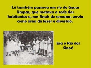 Lá também passava um rio de águas 
limpas, que matava a sede dos 
habitantes e, nos finais de semana, servia 
como área de lazer e diversão. 
Era o Rio dos 
Sinos! 
 